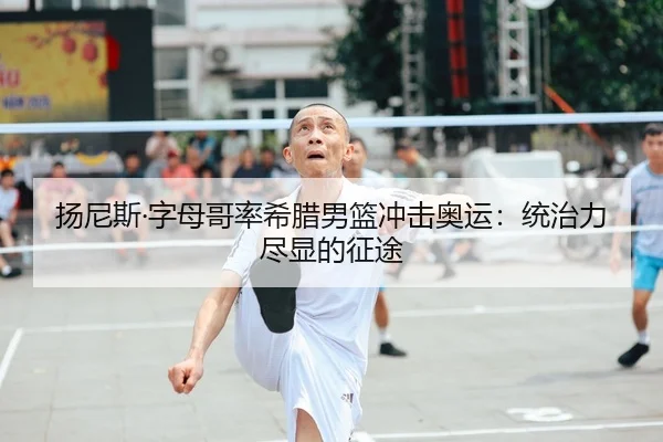 扬尼斯·字母哥率希腊男篮冲击奥运：统治力尽显的征途