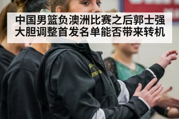 中国男篮负澳洲比赛之后郭士强大胆调整首发名单能否带来转机